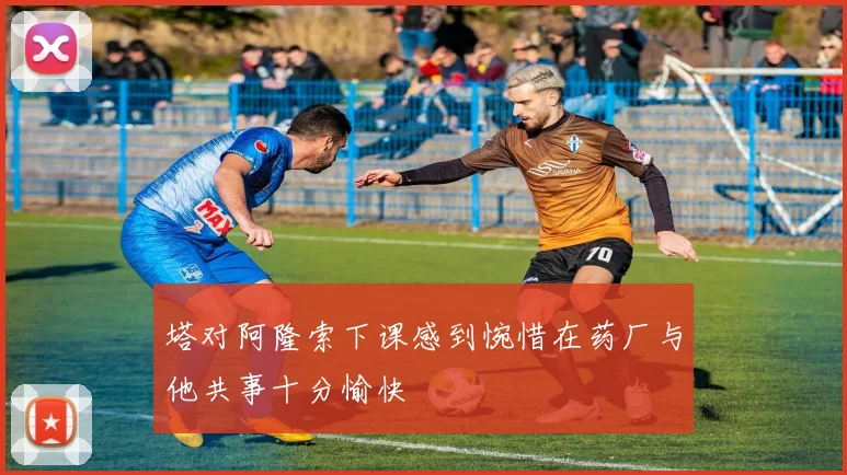 塔对阿隆索下课感到惋惜在药厂与他共事十分愉快