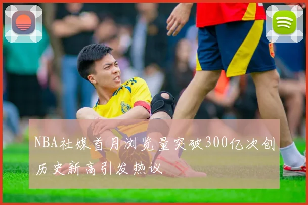 NBA社媒首月浏览量突破300亿次创历史新高引发热议