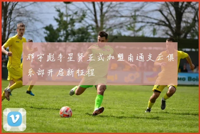 邓宇彪李星贤正式加盟南通支云俱乐部开启新征程