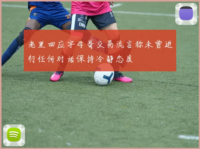 老里回应字母哥交易流言称未曾进行任何对话保持冷静态度