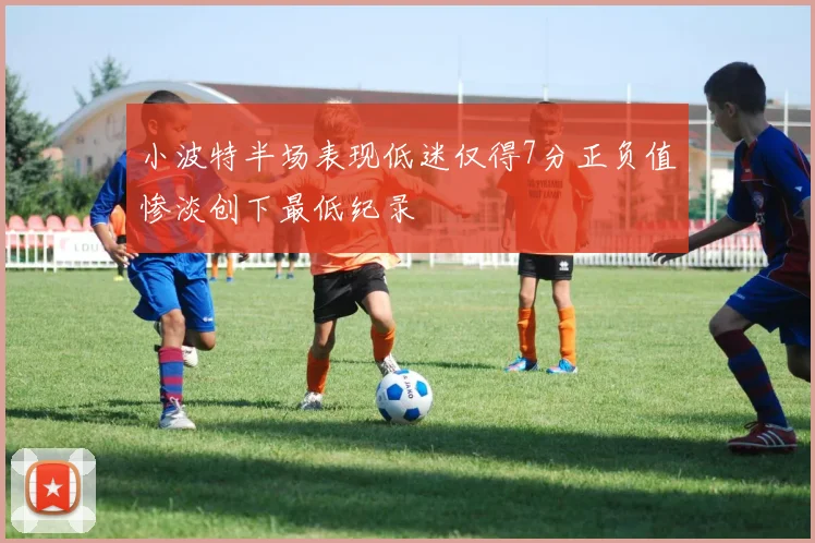 小波特半场表现低迷仅得7分正负值惨淡创下最低纪录