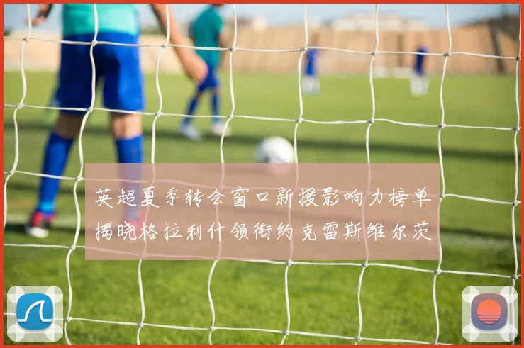英超夏季转会窗口新援影响力榜单揭晓格拉利什领衔约克雷斯维尔茨排名解析