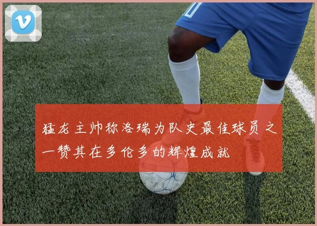 猛龙主帅称洛瑞为队史最佳球员之一赞其在多伦多的辉煌成就