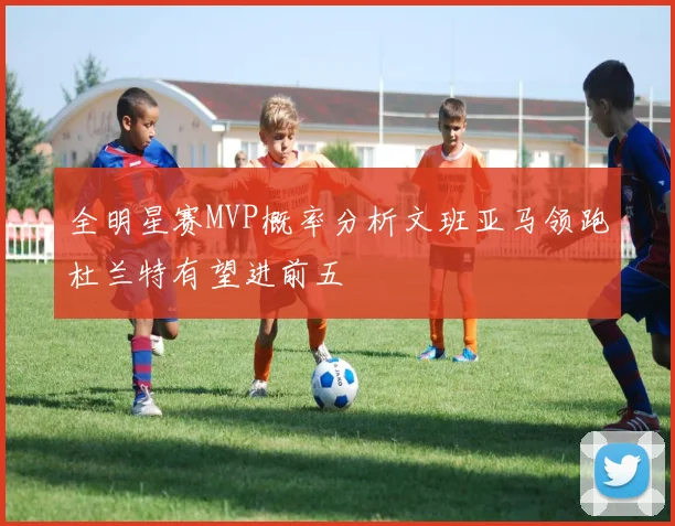 全明星赛MVP概率分析文班亚马领跑杜兰特有望进前五