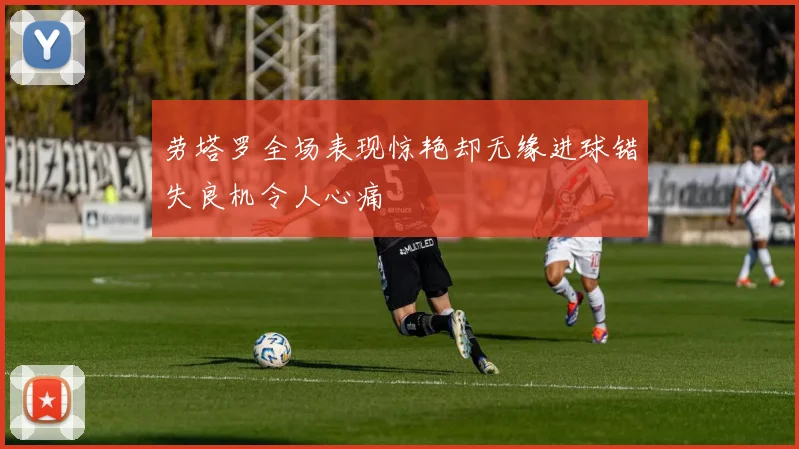劳塔罗全场表现惊艳却无缘进球错失良机令人心痛