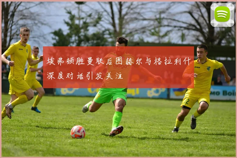 埃弗顿胜曼联后图赫尔与格拉利什深度对话引发关注