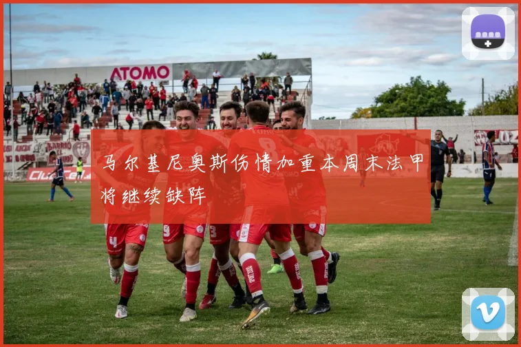 马尔基尼奥斯伤情加重本周末法甲将继续缺阵