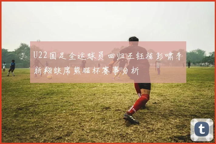 U22国足全运球员回归王钰栋彭啸李新翔缺席熊猫杯赛事分析