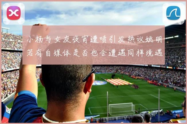 小杨与女友夜宵遭喷引发热议姚明若有自媒体是否也会遭遇同样境遇