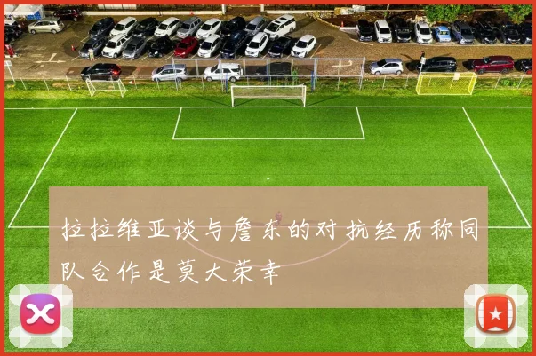 拉拉维亚谈与詹东的对抗经历称同队合作是莫大荣幸