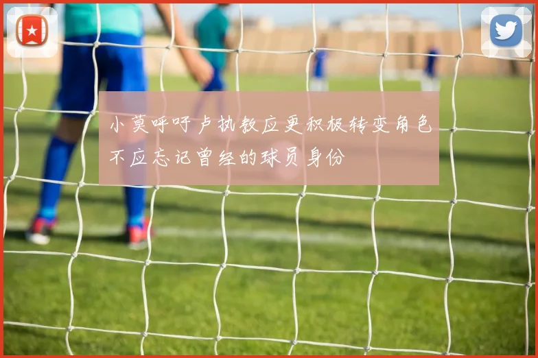 小莫呼吁卢执教应更积极转变角色不应忘记曾经的球员身份