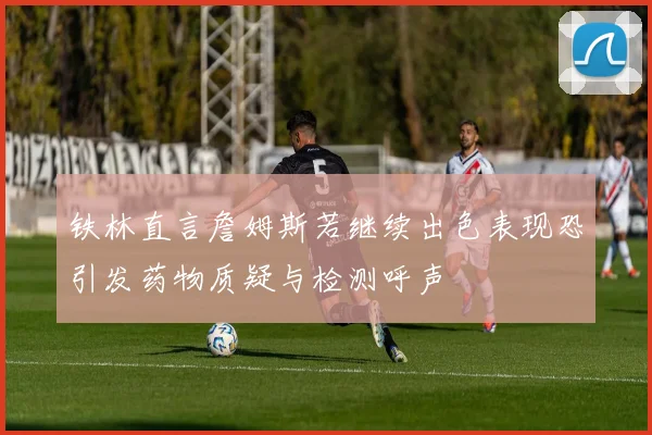铁林直言詹姆斯若继续出色表现恐引发药物质疑与检测呼声