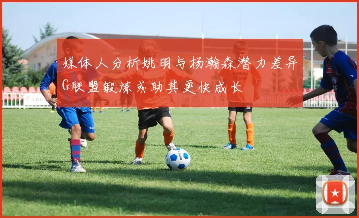 媒体人分析姚明与杨瀚森潜力差异G联盟锻炼或助其更快成长