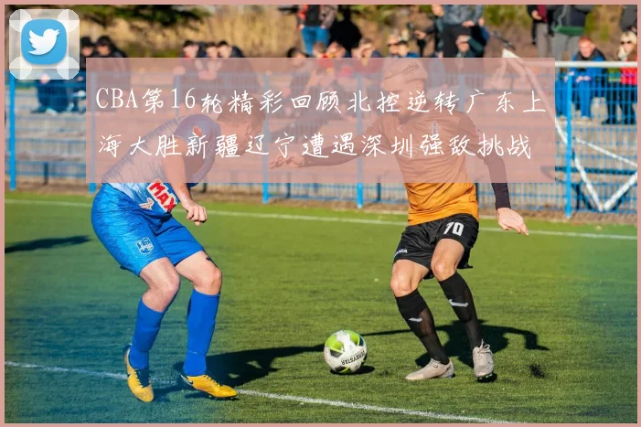 CBA第16轮精彩回顾北控逆转广东上海大胜新疆辽宁遭遇深圳强敌挑战