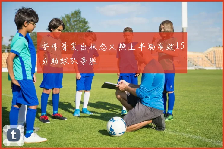 字母哥复出状态火热上半场高效15分助球队争胜