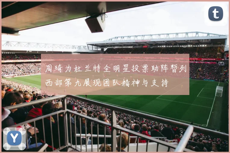 周琦为杜兰特全明星投票助阵暂列西部第九展现团队精神与支持