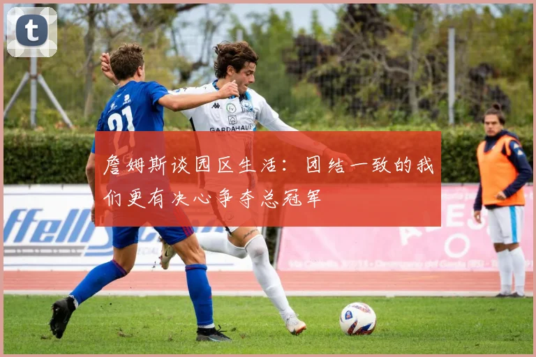 詹姆斯谈园区生活：团结一致的我们更有决心争夺总冠军