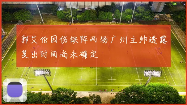 郭艾伦因伤缺阵两场广州主帅透露复出时间尚未确定