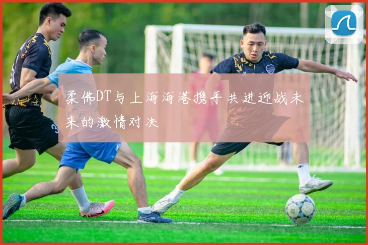 柔佛DT与上海海港携手共进迎战未来的激情对决