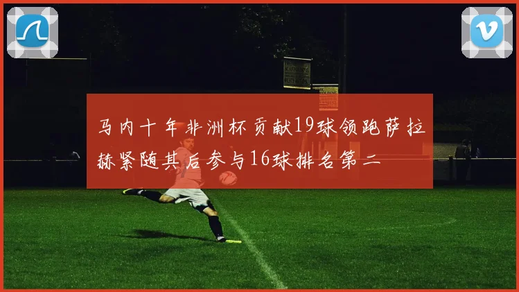 马内十年非洲杯贡献19球领跑萨拉赫紧随其后参与16球排名第二