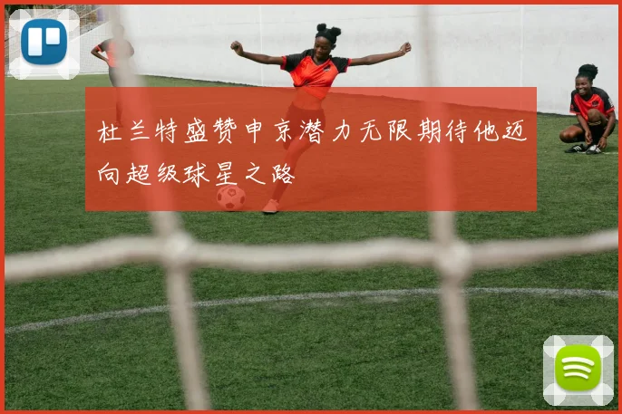 杜兰特盛赞申京潜力无限期待他迈向超级球星之路