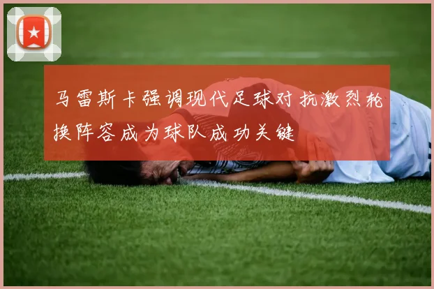 马雷斯卡强调现代足球对抗激烈轮换阵容成为球队成功关键